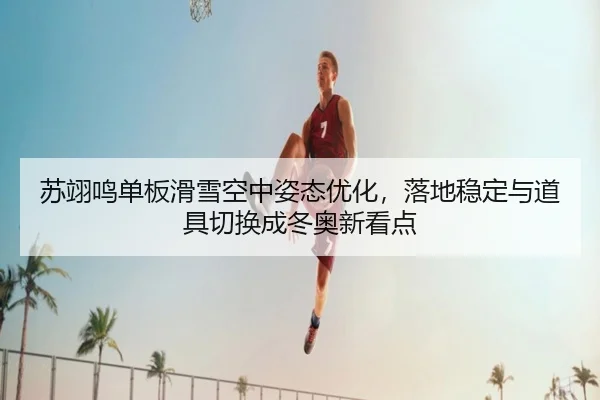 苏翊鸣单板滑雪空中姿态优化，落地稳定与道具切换成冬奥新看点